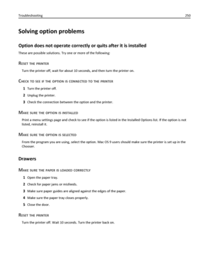 Page 250Solving option problems
Option does not operate correctly or quits after it is installed
These are possible solutions. Try one or more of the following:
RESET THE PRINTER
Turn the printer off, wait for about 10 seconds, and then turn the printer on.
CHECK TO SEE IF THE OPTION IS CONNECTED TO THE PRINTER
1Turn the printer off.
2Unplug the printer.
3Check the connection between the option and the printer.
MAKE SURE THE OPTION IS INSTALLED
Print a menu settings page and check to see if the option is listed...