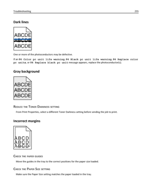 Page 255Dark lines
ABCDE
ABCDE ABCDE
One or more of the photoconductors may be defective.
If an 84 Color pc unit life warning, 84 Black pc unit life warning, 84 Replace color
pc units, or 84 Replace black pc unit message appears, replace the photoconductor(s).
Gray background
ABCDE
ABCDE ABCDE
REDUCE THE TONER DARKNESS SETTING
From Print Properties, select a different Toner Darkness setting before sending the job to print.
Incorrect margins
ABCD
ABCD
ABCD
CHECK THE PAPER GUIDES
Move the guides in the tray to the...