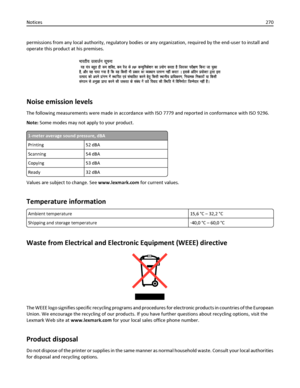 Page 270permissions from any local authority, regulatory bodies or any organization, required by the end-user to install and
operate this product at his premises.
Noise emission levels
The following measurements were made in accordance with ISO 7779 and reported in conformance with ISO 9296.
Note: Some modes may not apply to your product.
1-meter average sound pressure, dBA
Printing 52 dBA
Scanning 54 dBA
Copying 53 dBA
Ready 32 dBA
Values are subject to change. See www.lexmark.com for current values....