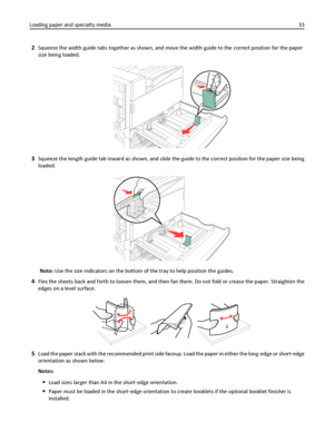 Page 332Squeeze the width guide tabs together as shown, and move the width guide to the correct position for the paper
size being loaded.
3Squeeze the length guide tab inward as shown, and slide the guide to the correct position for the paper size being
loaded.
Note: Use the size indicators on the bottom of the tray to help position the guides.
4Flex the sheets back and forth to loosen them, and then fan them. Do not fold or crease the paper. Straighten the
edges on a level surface.
5Load the paper stack with...