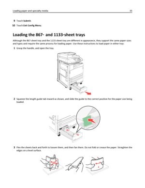 Page 359Touch Submit.
10Touch Exit Config Menu.
Loading the 867‑ and 1133‑sheet trays
Although the 867-sheet tray and the 1133-sheet tray are different in appearance, they support the same paper sizes
and types and require the same process for loading paper. Use these instructions to load paper in either tray:
1Grasp the handle, and open the tray.
2Squeeze the length guide tab inward as shown, and slide the guide to the correct position for the paper size being
loaded.
3Flex the sheets back and forth to loosen...