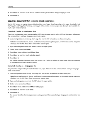 Page 575Touch Copy to, and then touch Manual Feeder or the tray that contains the paper type you want.
6Touch Copy It.
Copying a document that contains mixed paper sizes
Use the ADF to copy an original document that contains mixed paper sizes. Depending on the paper sizes loaded and
the “Copy to” and “Copy from” settings, each copy is either printed on mixed paper sizes (Example 1) or scaled to fit a
single paper size (Example 2).
Example 1: Copying to mixed paper sizes
The printer has two paper trays, one tray...