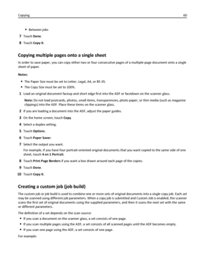 Page 60Between jobs
7Touch Done.
8Touch Copy It.
Copying multiple pages onto a single sheet
In order to save paper, you can copy either two or four consecutive pages of a multiple‑page document onto a single
sheet of paper.
Notes:
The Paper Size must be set to Letter, Legal, A4, or B5 JIS.
The Copy Size must be set to 100%.
1Load an original document faceup and short edge first into the ADF or facedown on the scanner glass.
Note: Do not load postcards, photos, small items, transparencies, photo paper, or thin...