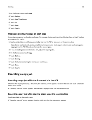 Page 623On the home screen, touch Copy.
4Touch Options.
5Touch Date/Time Stamp.
6Touch On.
7Touch Done.
8Touch Copy It.
Placing an overlay message on each page
An overlay message can be placed on each page. The message choices are Urgent, Confidential, Copy, or Draft. To place
a message on the copies:
1Load an original document faceup, short-edge first into the ADF or facedown on the scanner glass.
Note: Do not load postcards, photos, small items, transparencies, photo paper, or thin media (such as magazine...