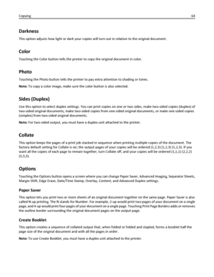 Page 64Darkness
This option adjusts how light or dark your copies will turn out in relation to the original document.
Color
Touching the Color button tells the printer to copy the original document in color.
Photo
Touching the Photo button tells the printer to pay extra attention to shading or tones.
Note: To copy a color image, make sure the color button is also selected.
Sides (Duplex)
Use this option to select duplex settings. You can print copies on one or two sides, make two-sided copies (duplex) of...