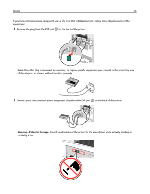 Page 76If your telecommunications equipment uses a US‑style (RJ11) telephone line, follow these steps to connect the
equipment:
1Remove the plug from the EXT port  on the back of the printer.
Note: Once this plug is removed, any country‑ or region‑specific equipment you connect to the printer by way
of the adapter, as shown, will not function properly.
2Connect your telecommunications equipment directly to the EXT port  on the back of the printer.
Warning—Potential Damage: Do not touch cables or the printer in...