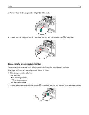 Page 803Remove the protective plug from the EXT port  of the printer.
4Connect the other telephone cord to a telephone, and then plug it into the EXT port  of the printer.
Connecting to an answering machine
Connect an answering machine to the printer to receive both incoming voice messages and faxes.
Note: Setup steps may vary depending on your country or region.
1Make sure you have the following:
A telephone
An answering machine
Three telephone cords
A telephone wall jack
2Connect one telephone cord into the...