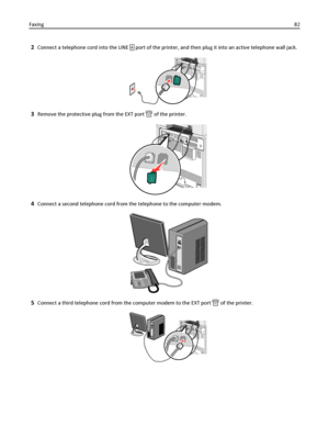 Page 822Connect a telephone cord into the LINE  port of the printer, and then plug it into an active telephone wall jack.
3Remove the protective plug from the EXT port  of the printer.
4Connect a second telephone cord from the telephone to the computer modem.
5Connect a third telephone cord from the computer modem to the EXT port  of the printer.
Faxing82
Downloaded From ManualsPrinter.com Manuals 