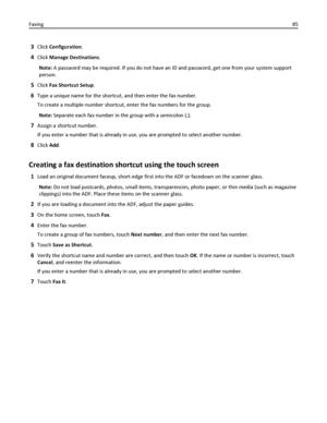 Page 853Click Configuration.
4Click Manage Destinations.
Note: A password may be required. If you do not have an ID and password, get one from your system support
person.
5Click Fax Shortcut Setup.
6Type a unique name for the shortcut, and then enter the fax number.
To create a multiple‑number shortcut, enter the fax numbers for the group.
Note: Separate each fax number in the group with a semicolon (;).
7Assign a shortcut number.
If you enter a number that is already in use, you are prompted to select another...