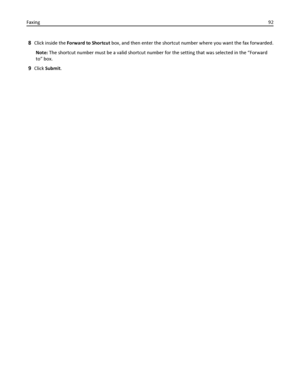 Page 928Click inside the Forward to Shortcut box, and then enter the shortcut number where you want the fax forwarded.
Note: The shortcut number must be a valid shortcut number for the setting that was selected in the “Forward
to” box.
9Click Submit. Faxing92
Downloaded From ManualsPrinter.com Manuals 