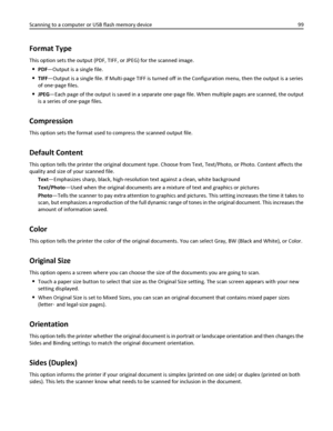 Page 99Format Type
This option sets the output (PDF, TIFF, or JPEG) for the scanned image.
PDF—Output is a single file.
TIFF—Output is a single file. If Multi-page TIFF is turned off in the Configuration menu, then the output is a series
of one‑page files.
JPEG—Each page of the output is saved in a separate one‑page file. When multiple pages are scanned, the output
is a series of one‑page files.
Compression
This option sets the format used to compress the scanned output file.
Default Content
This option tells...