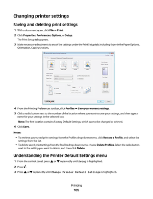 Page 105Changing printer settings
Saving and deleting print settings
1With a document open, click File Œ Print.
2Click Properties, Preferences, Options, or Setup.
The Print Setup tab appears.
3Make necessary adjustments to any of the settings under the Print Setup tab, including those in the Paper Options,
Orientation, Copies sections.
4From the Printing Preferences toolbar, click Profiles Œ Save your current settings.
5Click a radio button next to the number of the location where you want to save your settings,...