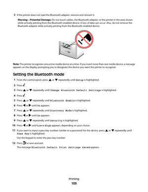 Page 1093If the printer does not read the Bluetooth adapter, remove and reinsert it.
Warning—Potential Damage: Do not touch cables, the Bluetooth adapter, or the printer in the area shown
while actively printing from the Bluetooth-enabled device. A loss of data can occur. Also, do not remove the
Bluetooth adapter while actively printing from the Bluetooth-enabled device.
MS
X
D
SD
/MM
C
C
F/MD
PictB
ridge
Note: The printer recognizes one active media device at a time. If you insert more than one media device, a...