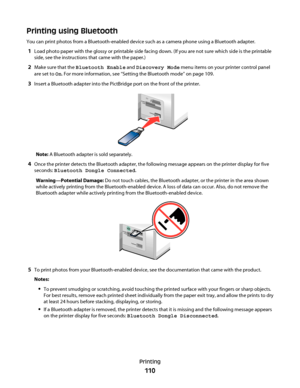 Page 110Printing using Bluetooth
You can print photos from a Bluetooth-enabled device such as a camera phone using a Bluetooth adapter.
1Load photo paper with the glossy or printable side facing down. (If you are not sure which side is the printable
side, see the instructions that came with the paper.)
2Make sure that the Bluetooth Enable and Discovery Mode menu items on your printer control panel
are set to On. For more information, see “Setting the Bluetooth mode” on page 109.
3Insert a Bluetooth adapter into...