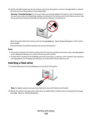 Page 1132Wait for the light located near the top memory card slot on the printer to come on. The light blinks to indicate
the memory card is being read or is transmitting data.
Warning—Potential Damage: Do not touch cables, any network adapter, the memory card, or the printer in
the area shown while actively printing, reading, or writing from the memory card. A loss of data can occur. Also,
do not remove the memory card while actively printing, reading, or writing from it.
M
S
XD
SD
/M
M
C
C
F/M
D
PictBridge...