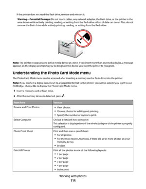 Page 114If the printer does not read the flash drive, remove and reinsert it.
Warning—Potential Damage: Do not touch cables, any network adapter, the flash drive, or the printer in the
area shown while actively printing, reading, or writing from the flash drive. A loss of data can occur. Also, do not
remove the flash drive while actively printing, reading, or writing from the flash drive.
MS
X
D
SD
/MM
C
C
F/MD
PictB
ridge
Note: The printer recognizes one active media device at a time. If you insert more than...