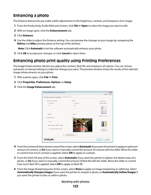 Page 123Enhancing a photo
The Enhance feature lets you make subtle adjustments to the brightness, contrast, and sharpness of an image.
1From the Productivity Studio Welcome Screen, click File Œ Open to select the image you want to edit.
2With an image open, click the Enhancements tab.
3Click Enhance.
4Use the slider to adjust the Enhance setting. You can preview the changes to your image by comparing the
Before and After preview panes at the top of the window.
Note: Click Automatic to let the software...