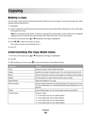 Page 133Copying
Making a copy
You can make a copy using the Automatic Document Feeder or the scanner glass. Use the scanner glass for copies
requiring optimal reproduction.
1Load paper.
2Load an original document faceup into the Automatic Document Feeder (ADF) or facedown on the scanner glass
in the upper left corner.
Note: Do not load postcards, photos, small items, transparencies, photo paper, or thin media (such as magazine
clippings) into the Automatic Document Feeder (ADF). Place these items on the scanner...