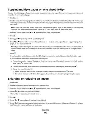 Page 140Copying multiple pages on one sheet (N-Up)
You can fit multiple pages of separate images or pages on one sheet of paper. The scanned images are rotated and
resized to fit on the printed page.
1Load paper.
2Load an original, multiple-page document faceup into the Automatic Document Feeder (ADF), with the first page
on top. If you are loading on the scanner glass, load the first page of the original document facedown in the upper
left corner.
Note: Do not load postcards, photos, small items,...