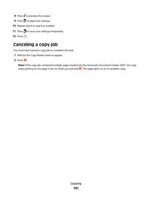 Page 1418Press  to preview the output.
9Press  to adjust the settings.
10Repeat step 8 to step 9 as needed.
11Press  to save your settings temporarily.
12Press .
Canceling a copy job
You must have started a copy job to complete this task.
1Wait for the Copy Mode screen to appear.
2Press .
Note: If the copy job contained multiple pages loaded into the Automatic Document Feeder (ADF), the copy
stops printing on the page it was on when you pressed 
. This page ejects as an incomplete copy.
Copying
141
Downloaded...