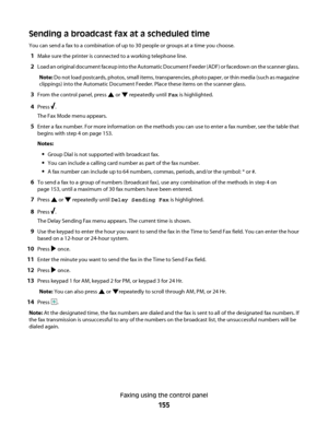 Page 155Sending a broadcast fax at a scheduled time
You can send a fax to a combination of up to 30 people or groups at a time you choose.
1Make sure the printer is connected to a working telephone line.
2Load an original document faceup into the Automatic Document Feeder (ADF) or facedown on the scanner glass.
Note: Do not load postcards, photos, small items, transparencies, photo paper, or thin media (such as magazine
clippings) into the Automatic Document Feeder. Place these items on the scanner glass.
3From...