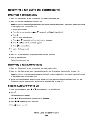 Page 156Receiving a fax using the control panel
Receiving a fax manually
1Make sure the printer is on and is connected to a working telephone line.
2Make sure that the Auto Answer function is off.
Note: An indicator, resembling a telephone handset with the word FAX under it, is shown in the top left corner
of the display when Auto Answer is on.
To disable Auto Answer:
aFrom the control panel, press  or  repeatedly until Fax is highlighted.
bPress .
The Fax Mode menu appears.
cPress  or  repeatedly until you...