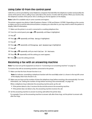 Page 157Using Caller ID from the control panel
Caller ID is a service provided by some telephone companies that identifies the telephone number (and possibly the
name) of the person who is calling. If you subscribe to this service, it works with the printer. When you receive a fax,
the telephone number of the person who is sending you the fax appears on the display.
Note: Caller ID is available only in some countries and regions.
The printer supports two distinct Caller ID patterns: Pattern 1 (FSK) and Pattern 2...
