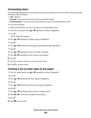 Page 158Forwarding faxes
Use the fax forwarding feature if you are going to be away, but still want to receive your faxes. There are three fax
forwarding values or settings:
Off—(Default)
Forward—The printer sends the fax to the designated fax number.
Print & Forward—The printer prints the fax and then sends it to the designated fax number.
To set up fax forwarding:
1Make sure the printer is on and is connected to a working telephone line.
2From the control panel, press  or  repeatedly until Fax is highlighted....