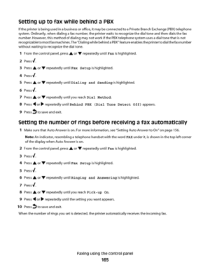 Page 165Setting up to fax while behind a PBX
If the printer is being used in a business or office, it may be connected to a Private Branch Exchange (PBX) telephone
system. Ordinarily, when dialing a fax number, the printer waits to recognize the dial tone and then dials the fax
number. However, this method of dialing may not work if the PBX telephone system uses a dial tone that is not
recognizable to most fax machines. The “Dialing while behind a PBX” feature enables the printer to dial the fax number
without...