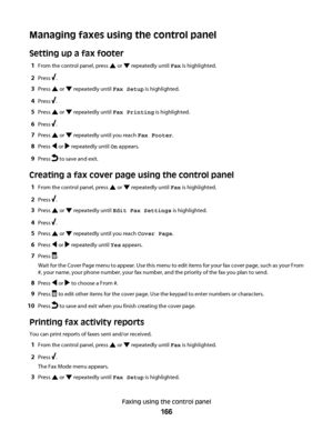 Page 166Managing faxes using the control panel
Setting up a fax footer
1From the control panel, press  or  repeatedly until Fax is highlighted.
2Press .
3Press  or  repeatedly until Fax Setup is highlighted.
4Press .
5Press  or  repeatedly until Fax Printing is highlighted.
6Press .
7Press  or  repeatedly until you reach Fax Footer.
8Press  or  repeatedly until On appears.
9Press  to save and exit.
Creating a fax cover page using the control panel
1From the control panel, press  or  repeatedly until Fax is...