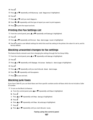 Page 1674Press .
5Press  or  repeatedly until History and Reports is highlighted.
6Press .
7Press  or  until you reach Report.
8Press  or  repeatedly until the type of report you want to print appears.
9Press  to print the report and exit.
Printing the Fax Settings List
1From the control panel, press  or repeatedly until Setup is highlighted.
2Press .
3Press  or repeatedly until Print Fax Settings List is highlighted.
4Press  to print a user default settings list which lists each fax setting in the printer, the...