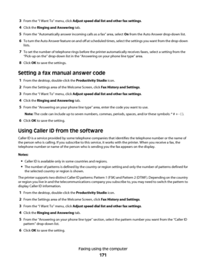 Page 1713From the “I Want To” menu, click Adjust speed dial list and other fax settings.
4Click the Ringing and Answering tab.
5From the “Automatically answer incoming calls as a fax” area, select On from the Auto Answer drop-down list.
6To turn the Auto Answer feature on and off at scheduled times, select the settings you want from the drop-down
lists.
7To set the number of telephone rings before the printer automatically receives faxes, select a setting from the
“Pick-up on the” drop-down list in the...