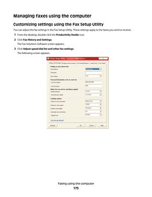 Page 175Managing faxes using the computer
Customizing settings using the Fax Setup Utility
You can adjust the fax settings in the Fax Setup Utility. These settings apply to the faxes you send or receive.
1From the desktop, double-click the Productivity Studio icon.
2Click Fax History and Settings.
The Fax Solutions Software screen appears.
3Click Adjust speed dial list and other fax settings.
The following screen appears.
Faxing using the computer
175
Downloaded From ManualsPrinter.com Manuals 