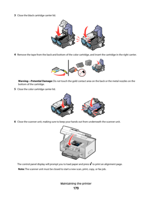 Page 1793Close the black cartridge carrier lid.
4Remove the tape from the back and bottom of the color cartridge, and insert the cartridge in the right carrier.
Warning—Potential Damage: Do not touch the gold contact area on the back or the metal nozzles on the
bottom of the cartridge.
5Close the color cartridge carrier lid.
6Close the scanner unit, making sure to keep your hands out from underneath the scanner unit.
The control panel display will prompt you to load paper and press  to print an alignment page....