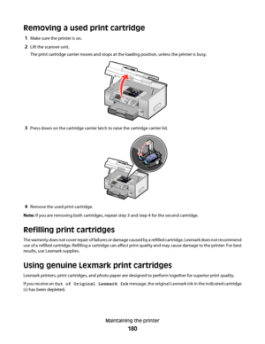 Page 180Removing a used print cartridge
1Make sure the printer is on.
2Lift the scanner unit.
The print cartridge carrier moves and stops at the loading position, unless the printer is busy.
3Press down on the cartridge carrier latch to raise the cartridge carrier lid.
4Remove the used print cartridge.
Note: If you are removing both cartridges, repeat step 3 and step 4 for the second cartridge.
Refilling print cartridges
The warranty does not cover repair of failures or damage caused by a refilled cartridge....