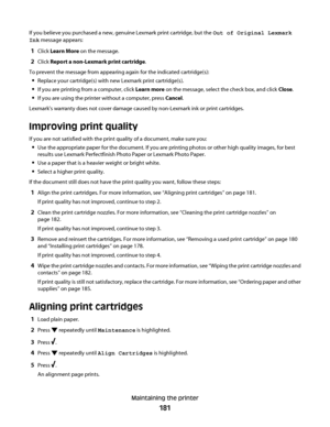 Page 181If you believe you purchased a new, genuine Lexmark print cartridge, but the Out of Original Lexmark
Ink message appears:
1Click Learn More on the message.
2Click Report a non-Lexmark print cartridge.
To prevent the message from appearing again for the indicated cartridge(s):
Replace your cartridge(s) with new Lexmark print cartridge(s).
If you are printing from a computer, click Learn more on the message, select the check box, and click Close.
If you are using the printer without a computer, press...