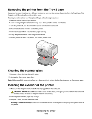 Page 184Removing the printer from the Tray 2 base
If you need to move the printer to a different location, be sure you first remove the printer from the Tray 2 base. This
helps to avoid damaging the printer and the base.
To safely move the printer and the optional Tray 2, follow these precautions:
Keep the printer in an upright position.
Avoid severe jarring movements that may cause damage to the printer and the tray.
1Turn the printer off, and disconnect the power cord from the wall outlet.
2Disconnect all...