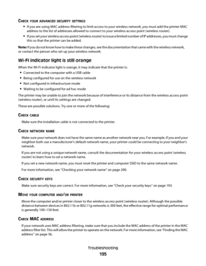 Page 195CHECK YOUR ADVANCED SECURITY SETTINGS
If you are using MAC address filtering to limit access to your wireless network, you must add the printer MAC
address to the list of addresses allowed to connect to your wireless access point (wireless router).
If you set your wireless access point (wireless router) to issue a limited number of IP addresses, you must change
this so that the printer can be added.
Note: If you do not know how to make these changes, see the documentation that came with the wireless...