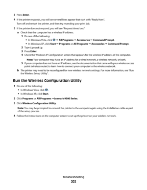 Page 2023Press Enter.
4If the printer responds, you will see several lines appear that start with “Reply from”.
Turn off and restart the printer, and then try resending your print job.
5If the printer does not respond, you will see “Request timed out.”
aCheck that the computer has a wireless IP address.
1Do one of the following:
In Windows Vista, click  Œ All Programs Œ Accessories Œ Command Prompt.
In Windows XP, click Start Œ Programs or All Programs Œ Accessories Œ Command Prompt.
2Type ipconfig.
3Press...