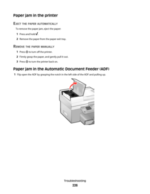 Page 226Paper jam in the printer
E
JECT THE PAPER AUTOMATICALLY
To remove the paper jam, eject the paper:
1Press and hold .
2Remove the paper from the paper exit tray.
REMOVE THE PAPER MANUALLY
1Press  to turn off the printer.
2Firmly grasp the paper, and gently pull it out.
3Press  to turn the printer back on.
Paper jam in the Automatic Document Feeder (ADF)
1Flip open the ADF by grasping the notch in the left side of the ADF and pulling up.
Troubleshooting
226
Downloaded From ManualsPrinter.com Manuals 