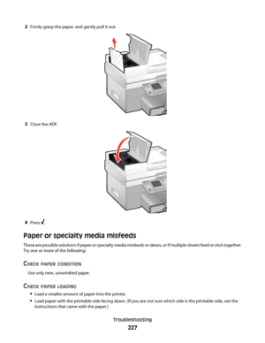 Page 2272Firmly grasp the paper, and gently pull it out.
3Close the ADF.
4Press .
Paper or specialty media misfeeds
These are possible solutions if paper or specialty media misfeeds or skews, or if multiple sheets feed or stick together.
Try one or more of the following:
CHECK PAPER CONDITION
Use only new, unwrinkled paper.
CHECK PAPER LOADING
Load a smaller amount of paper into the printer.
Load paper with the printable side facing down. (If you are not sure which side is the printable side, see the...