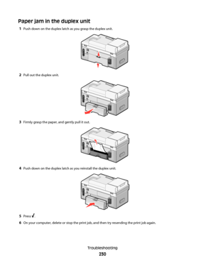 Page 230Paper jam in the duplex unit
1Push down on the duplex latch as you grasp the duplex unit.
2Pull out the duplex unit.
3Firmly grasp the paper, and gently pull it out.
4Push down on the duplex latch as you reinstall the duplex unit.
5Press .
6On your computer, delete or stop the print job, and then try resending the print job again.
Troubleshooting
230
Downloaded From ManualsPrinter.com Manuals 