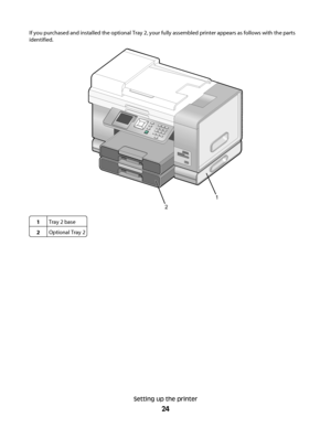 Page 24If you purchased and installed the optional Tray 2, your fully assembled printer appears as follows with the parts
identified.
1
2
1Tray 2 base
2Optional Tray 2
Setting up the printer
24
Downloaded From ManualsPrinter.com Manuals 