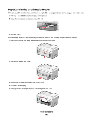 Page 232Paper jam in the small media feeder
If the jam is visible from the front and there is enough of the envelope or photo card to grasp, to remove the jam:
1Pull Tray 1 about 50.8 mm (2 inches) out of the printer.
2Grasp the envelope or photo card and pull it out.
3Reinstall Tray 1.
If the envelope or photo card cannot be grasped from the front and is barely visible, to remove the jam:
1Press the button as you grasp the handle on the duplex unit cover.
2Pull out the duplex unit cover.
3Push down on the...