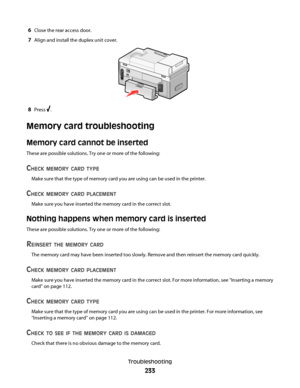 Page 2336Close the rear access door.
7Align and install the duplex unit cover.
8Press .
Memory card troubleshooting
Memory card cannot be inserted
These are possible solutions. Try one or more of the following:
CHECK MEMORY CARD TYPE
Make sure that the type of memory card you are using can be used in the printer.
CHECK MEMORY CARD PLACEMENT
Make sure you have inserted the memory card in the correct slot.
Nothing happens when memory card is inserted
These are possible solutions. Try one or more of the following:...