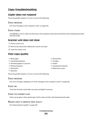 Page 235Copy troubleshooting
Copier does not respond
These are possible solutions. Try one or more of the following:
CHECK MESSAGES
See “Error messages on the computer screen” on page 256.
CHECK POWER
If the  light is not on, make sure the power cord is properly connected to the printer and to a properly grounded
electrical outlet.
Scanner unit does not close
1Lift the scanner unit.
2Remove any obstruction keeping the scanner unit open.
3Lower the scanner unit.
Poor copy quality
Blank pages
Checkerboard pattern...