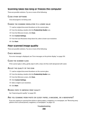 Page 238Scanning takes too long or freezes the computer
These are possible solutions. Try one or more of the following:
CLOSE OTHER SOFTWARE
Close all programs not being used.
CHANGE THE SCANNING RESOLUTION TO A LOWER VALUE
1Load an original document facedown on the scanner glass.
2From the desktop, double-click the Productivity Studio icon.
3From the Welcome Screen, click Scan.
4Click Custom Settings.
5From the Scan Resolution drop-down list, select a lower scan resolution.
6Click Start.
Poor scanned image...