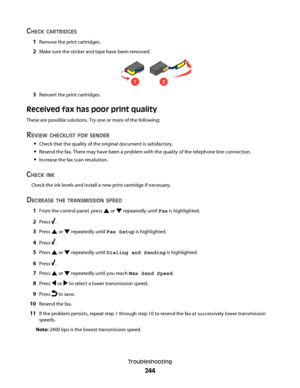 Page 244CHECK CARTRIDGES
1Remove the print cartridges.
2Make sure the sticker and tape have been removed.
12
3Reinsert the print cartridges.
Received fax has poor print quality
These are possible solutions. Try one or more of the following:
REVIEW CHECKLIST FOR SENDER
Check that the quality of the original document is satisfactory.
Resend the fax. There may have been a problem with the quality of the telephone line connection.
Increase the fax scan resolution.
CHECK INK
Check the ink levels and install a new...