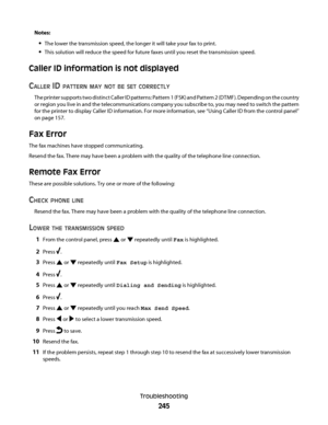 Page 245Notes:
The lower the transmission speed, the longer it will take your fax to print.
This solution will reduce the speed for future faxes until you reset the transmission speed.
Caller ID information is not displayed
C
ALLER ID PATTERN MAY NOT BE SET CORRECTLY
The printer supports two distinct Caller ID patterns: Pattern 1 (FSK) and Pattern 2 (DTMF). Depending on the country
or region you live in and the telecommunications company you subscribe to, you may need to switch the pattern
for the printer to...