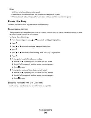 Page 246Notes:
2400 bps is the lowest transmission speed
The lower the transmission speed, the longer it will take your fax to print.
This solution will reduce the speed for future faxes until you reset the transmission speed.
Phone Line Busy
These are possible solutions. Try one or more of the following:
CHANGE REDIAL SETTINGS
The printer automatically redials three times at 2-minute intervals. You can change the default settings to redial
up to five times at intervals up to 8 minutes.
To change the redial...